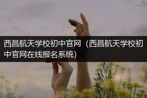 西昌航天学校初中官网（西昌航天学校初中官网在线报名系统）