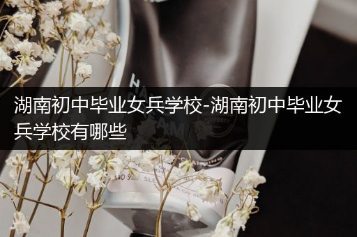 湖南初中毕业女兵学校-湖南初中毕业女兵学校有哪些