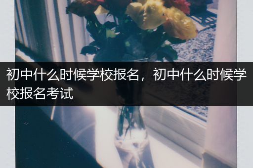 初中什么时候学校报名，初中什么时候学校报名考试