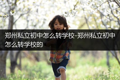 郑州私立初中怎么转学校-郑州私立初中怎么转学校的