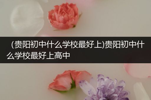 （贵阳初中什么学校最好上)贵阳初中什么学校最好上高中