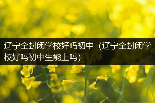 辽宁全封闭学校好吗初中（辽宁全封闭学校好吗初中生能上吗）