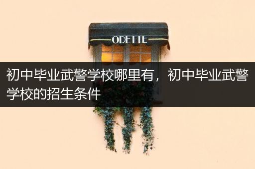 初中毕业武警学校哪里有，初中毕业武警学校的招生条件