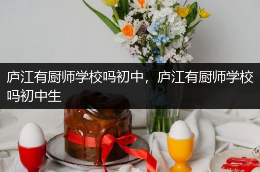 庐江有厨师学校吗初中，庐江有厨师学校吗初中生