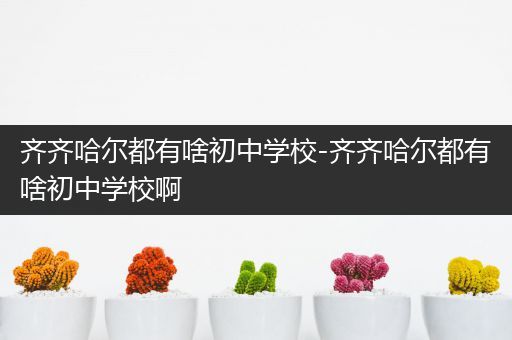 齐齐哈尔都有啥初中学校-齐齐哈尔都有啥初中学校啊