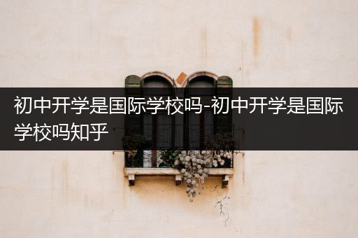 初中开学是国际学校吗-初中开学是国际学校吗知乎