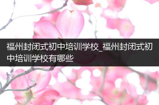 福州封闭式初中培训学校_福州封闭式初中培训学校有哪些