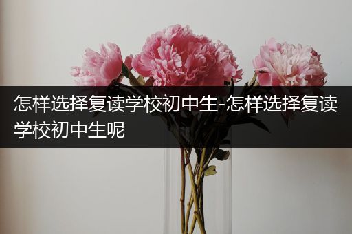 怎样选择复读学校初中生-怎样选择复读学校初中生呢