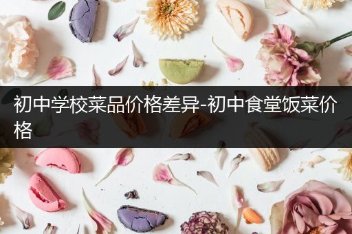 初中学校菜品价格差异-初中食堂饭菜价格