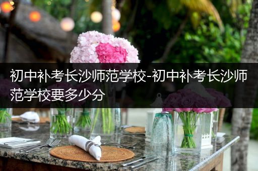 初中补考长沙师范学校-初中补考长沙师范学校要多少分