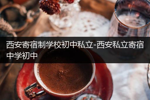 西安寄宿制学校初中私立-西安私立寄宿中学初中