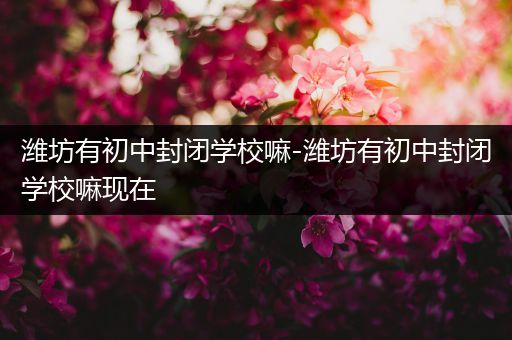 潍坊有初中封闭学校嘛-潍坊有初中封闭学校嘛现在