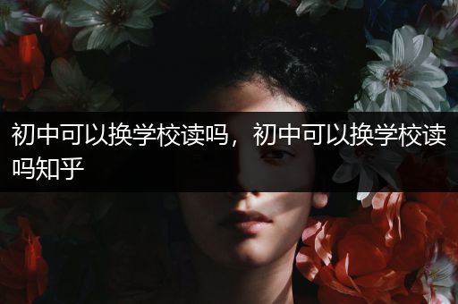 初中可以换学校读吗，初中可以换学校读吗知乎