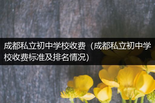 成都私立初中学校收费（成都私立初中学校收费标准及排名情况）