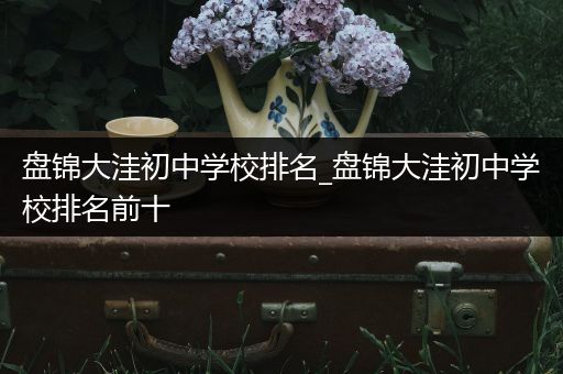 盘锦大洼初中学校排名_盘锦大洼初中学校排名前十