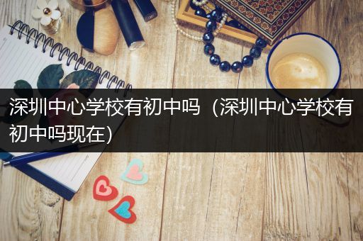 深圳中心学校有初中吗（深圳中心学校有初中吗现在）