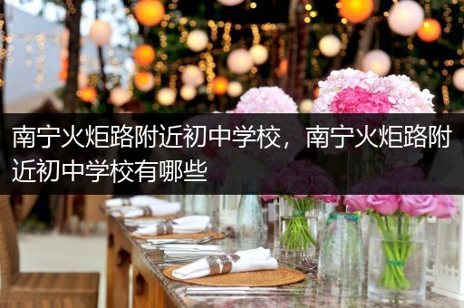 南宁火炬路附近初中学校，南宁火炬路附近初中学校有哪些