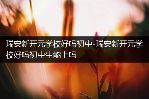 瑞安新开元学校好吗初中-瑞安新开元学校好吗初中生能上吗