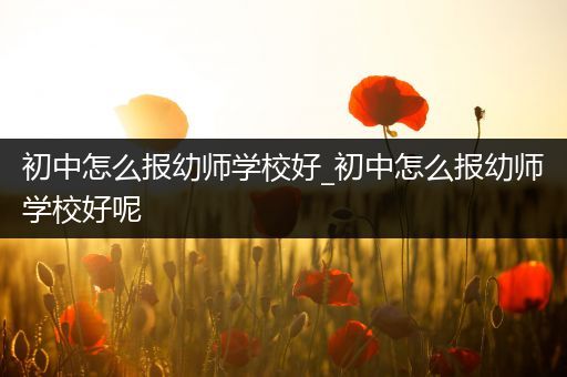 初中怎么报幼师学校好_初中怎么报幼师学校好呢