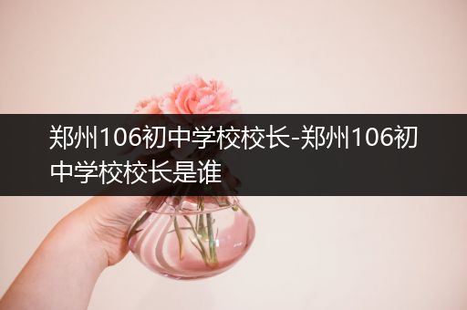 郑州106初中学校校长-郑州106初中学校校长是谁