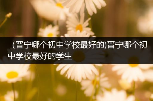 （晋宁哪个初中学校最好的)晋宁哪个初中学校最好的学生