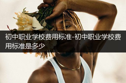 初中职业学校费用标准-初中职业学校费用标准是多少
