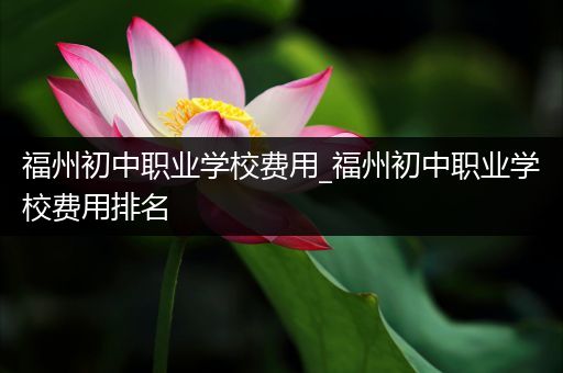 福州初中职业学校费用_福州初中职业学校费用排名