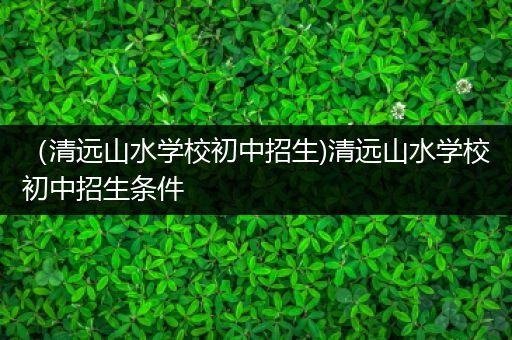 （清远山水学校初中招生)清远山水学校初中招生条件