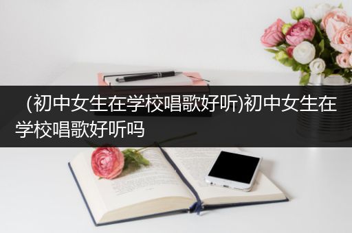 （初中女生在学校唱歌好听)初中女生在学校唱歌好听吗