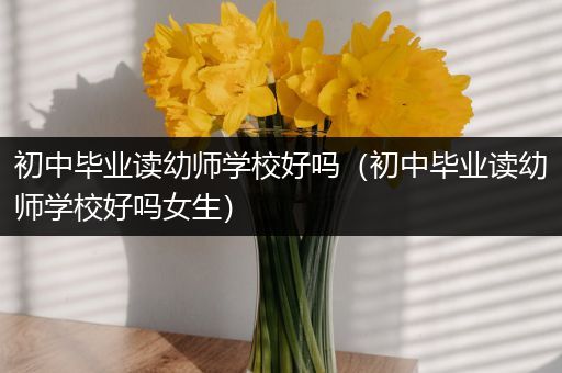 初中毕业读幼师学校好吗（初中毕业读幼师学校好吗女生）
