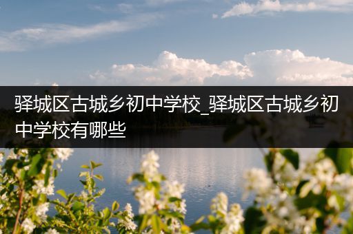 驿城区古城乡初中学校_驿城区古城乡初中学校有哪些