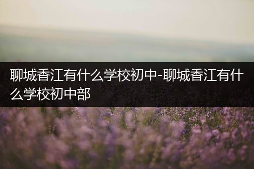 聊城香江有什么学校初中-聊城香江有什么学校初中部