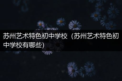 苏州艺术特色初中学校（苏州艺术特色初中学校有哪些）