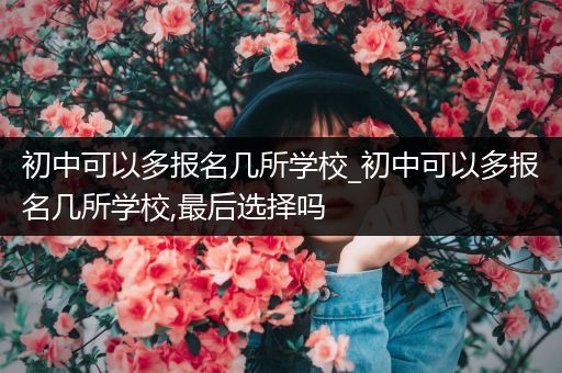 初中可以多报名几所学校_初中可以多报名几所学校,最后选择吗