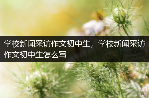 学校新闻采访作文初中生，学校新闻采访作文初中生怎么写