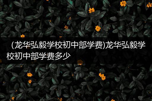 （龙华弘毅学校初中部学费)龙华弘毅学校初中部学费多少