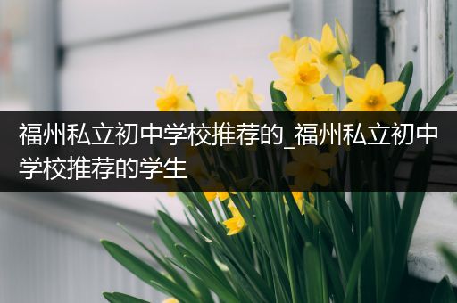 福州私立初中学校推荐的_福州私立初中学校推荐的学生