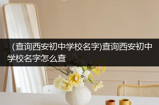 （查询西安初中学校名字)查询西安初中学校名字怎么查