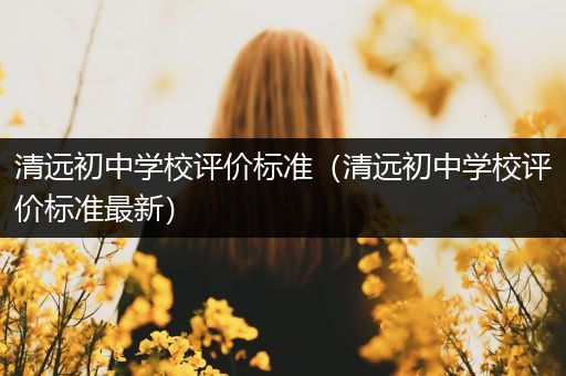 清远初中学校评价标准（清远初中学校评价标准最新）