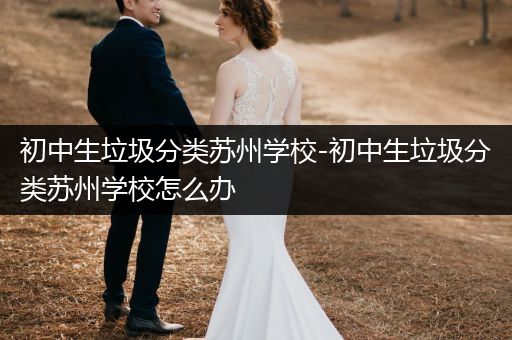 初中生垃圾分类苏州学校-初中生垃圾分类苏州学校怎么办