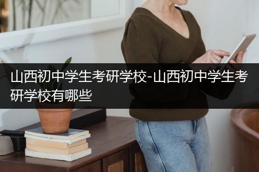 山西初中学生考研学校-山西初中学生考研学校有哪些