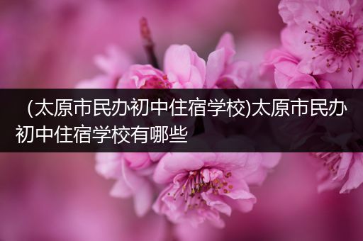 （太原市民办初中住宿学校)太原市民办初中住宿学校有哪些