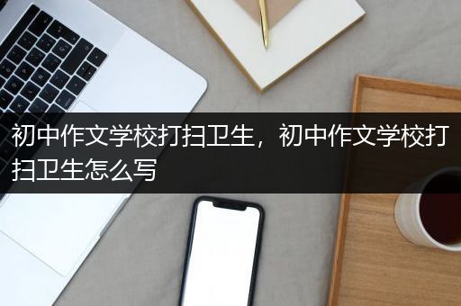 初中作文学校打扫卫生，初中作文学校打扫卫生怎么写