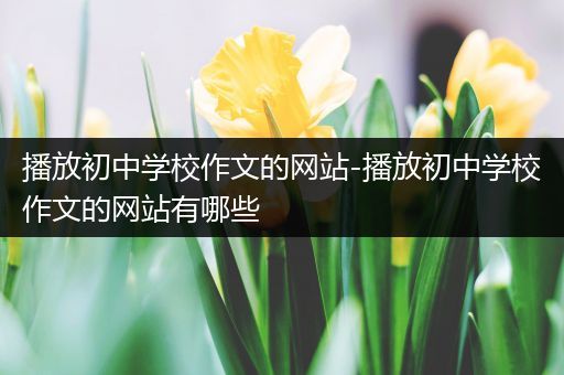 播放初中学校作文的网站-播放初中学校作文的网站有哪些