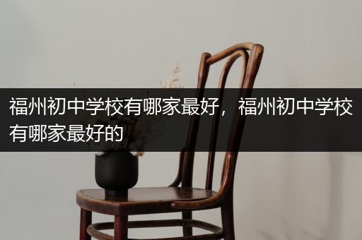 福州初中学校有哪家最好，福州初中学校有哪家最好的