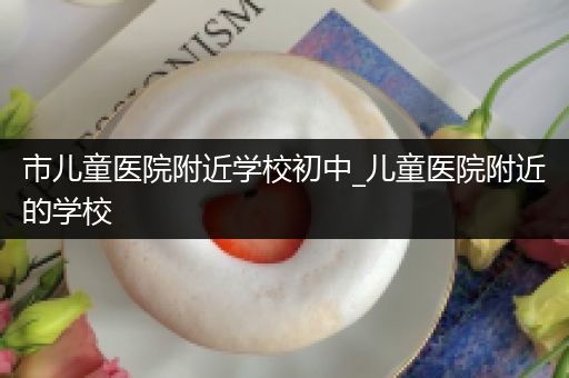 市儿童医院附近学校初中_儿童医院附近的学校