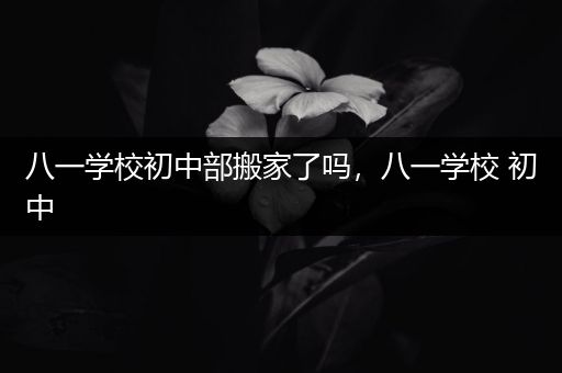 八一学校初中部搬家了吗，八一学校 初中