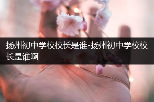 扬州初中学校校长是谁-扬州初中学校校长是谁啊