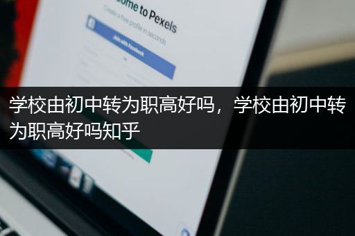 学校由初中转为职高好吗，学校由初中转为职高好吗知乎