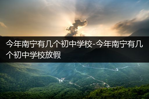 今年南宁有几个初中学校-今年南宁有几个初中学校放假